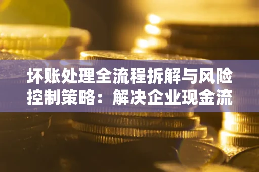 北京坏账处理全流程拆解与风险控制策略：解决企业现金流顽疾的实战指南