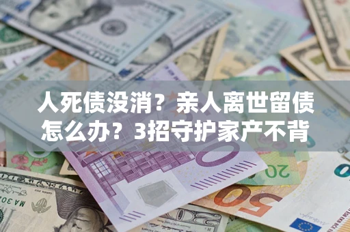 北京人死债没消？亲人离世留债怎么办？3招守护家产不背锅