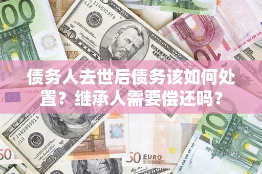 北京债务人去世后债务该如何处置？继承人需要偿还吗？
