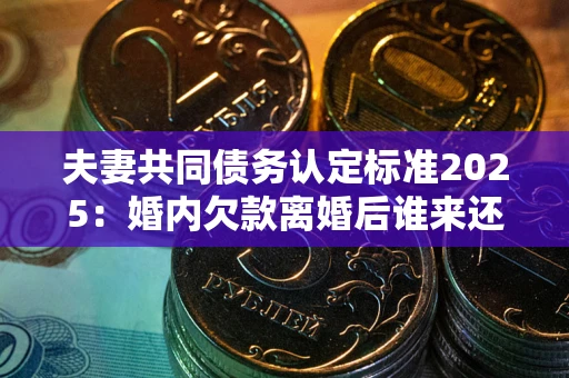 北京夫妻共同债务认定标准2025：婚内欠款离婚后谁来还？
